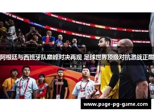 阿根廷与西班牙队巅峰对决再现 足球世界顶级对抗激战正酣